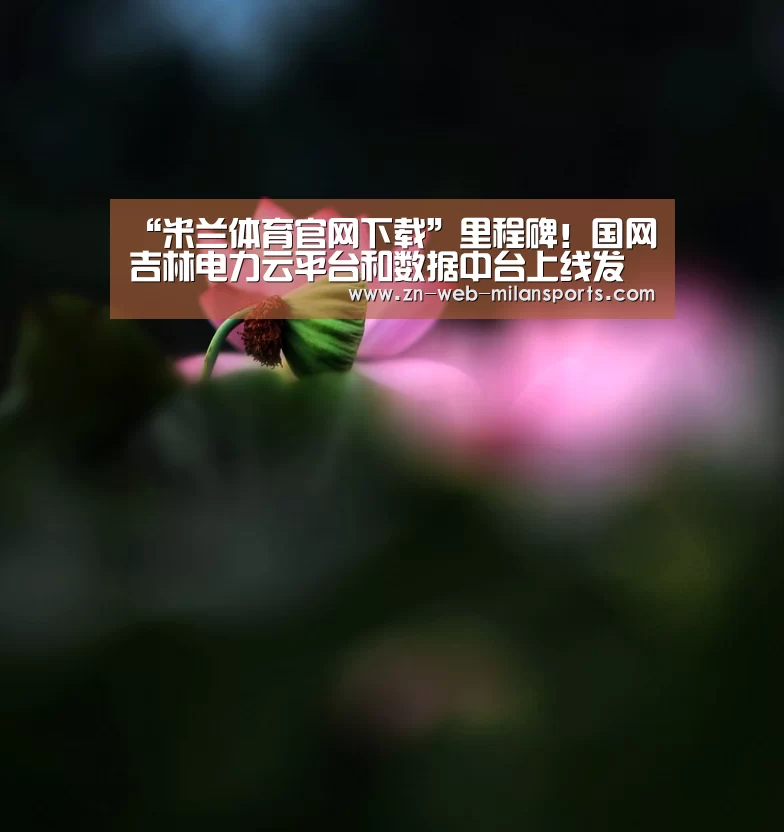 “米兰体育官网下载”里程碑!国网吉林电力云平台和数据中台上线发布,率先推进泛在电力物联网建设迈向新阶段