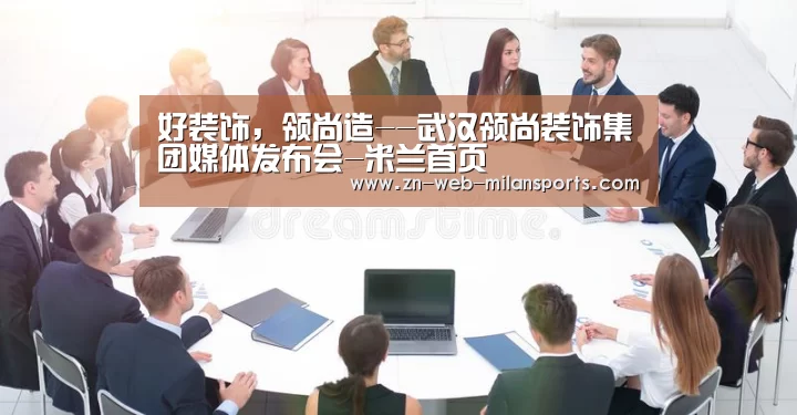 好装饰,领尚造--武汉领尚装饰集团媒体发布会-米兰首页(图3) 米兰体育官网下载
